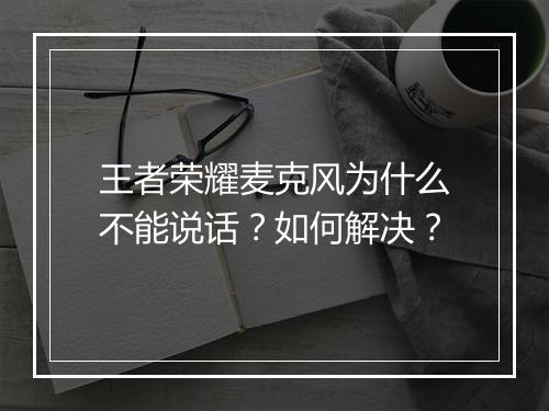 王者荣耀麦克风为什么不能说话?如何解决?