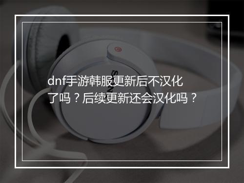 dnf手游韩服更新后不汉化了吗?后续更新还会汉化吗?