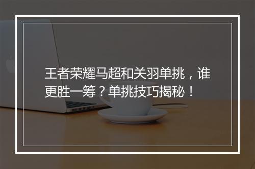 王者荣耀马超和关羽单挑，谁更胜一筹？单挑技巧揭秘！