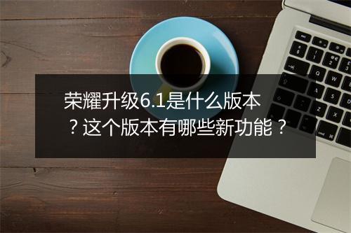 荣耀升级6.1是什么版本？这个版本有哪些新功能？