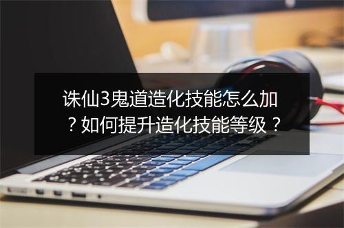 诛仙3鬼道造化技能怎么加？如何提升造化技能等级？