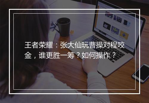 王者荣耀:张大仙玩曹操对程咬金,谁更胜一筹?如何操作?