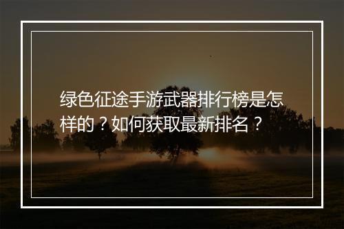 绿色征途手游武器排行榜是怎样的?如何获取最新排名?