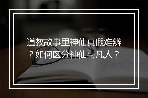 道教故事里神仙真假难辨？如何区分神仙与凡人？