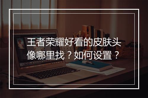 王者荣耀好看的皮肤头像哪里找?如何设置?