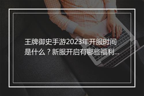 王牌御史手游2023年开服时间是什么?新服开启有哪些福利?