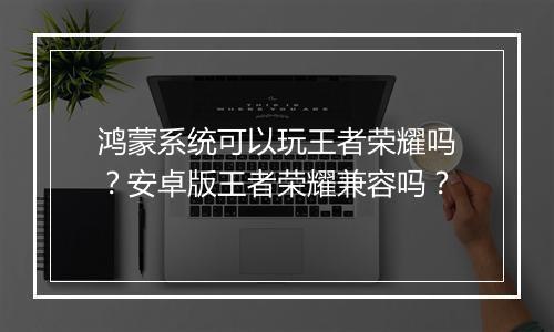 鸿蒙系统可以玩王者荣耀吗?安卓版王者荣耀兼容吗?