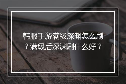 韩服手游满级深渊怎么刷？满级后深渊刷什么好？