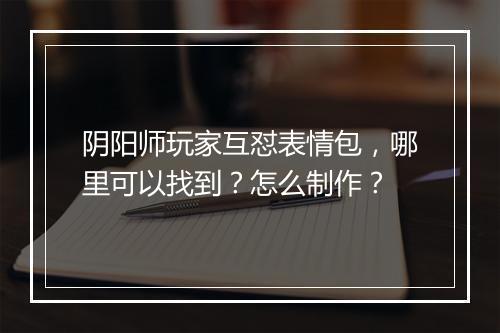 阴阳师玩家互怼表情包，哪里可以找到？怎么制作？