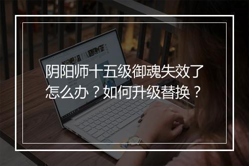 阴阳师十五级御魂失效了怎么办？如何升级替换？