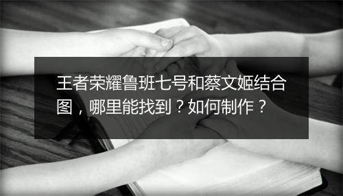王者荣耀鲁班七号和蔡文姬结合图，哪里能找到？如何制作？