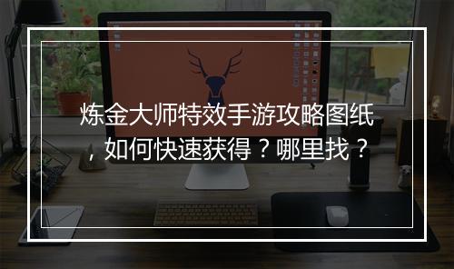 炼金大师特效手游攻略图纸,如何快速获得?哪里找?