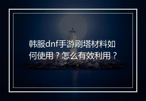 韩服dnf手游刷塔材料如何使用？怎么有效利用？