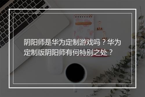 阴阳师是华为定制游戏吗？华为定制版阴阳师有何特别之处？