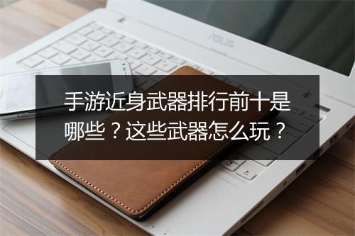 手游近身武器排行前十是哪些？这些武器怎么玩？