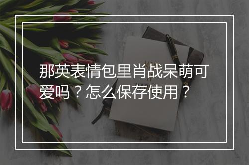 那英表情包里肖战呆萌可爱吗?怎么保存使用?