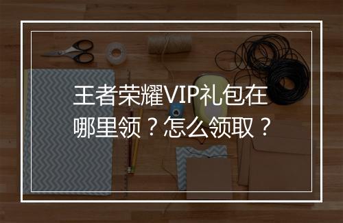 王者荣耀VIP礼包在哪里领?怎么领取?
