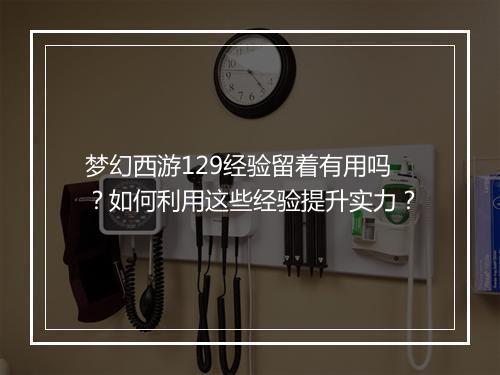 梦幻西游129经验留着有用吗？如何利用这些经验提升实力？