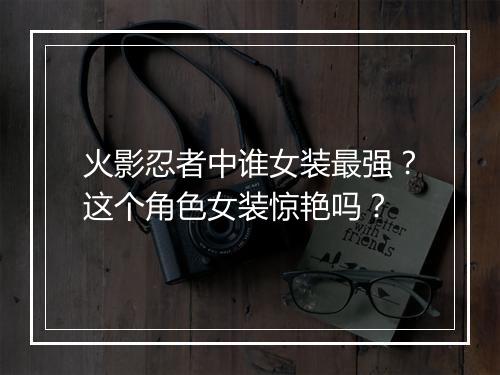 火影忍者中谁女装最强?这个角色女装惊艳吗?