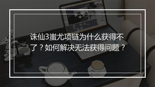 诛仙3蚩尤项链为什么获得不了?如何解决无法获得问题?