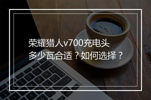 荣耀猎人v700充电头多少瓦合适？如何选择？