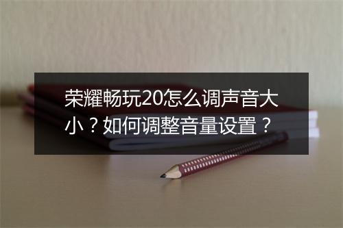 荣耀畅玩20怎么调声音大小？如何调整音量设置？
