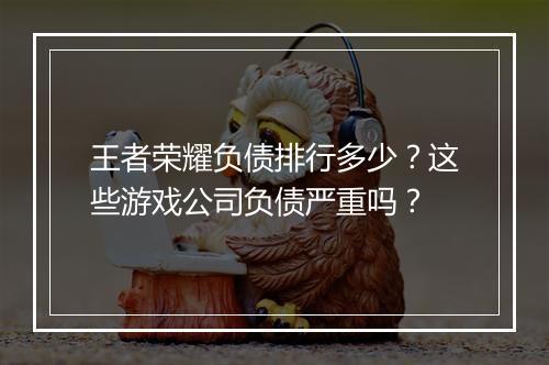 王者荣耀负债排行多少？这些游戏公司负债严重吗？