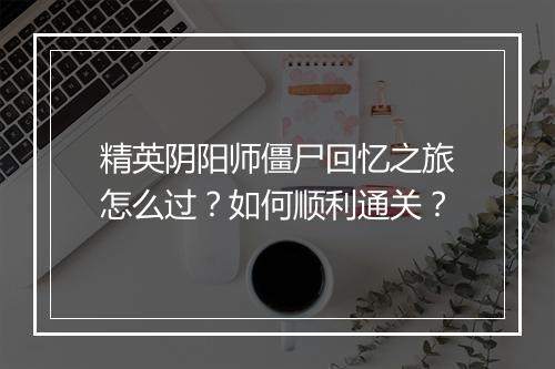 精英阴阳师僵尸回忆之旅怎么过?如何顺利通关?