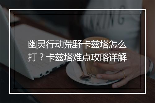 幽灵行动荒野卡兹塔怎么打？卡兹塔难点攻略详解