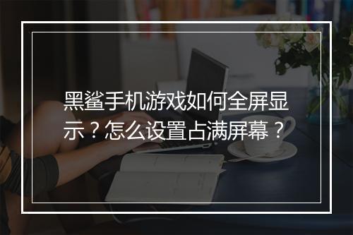 黑鲨手机游戏如何全屏显示？怎么设置占满屏幕？
