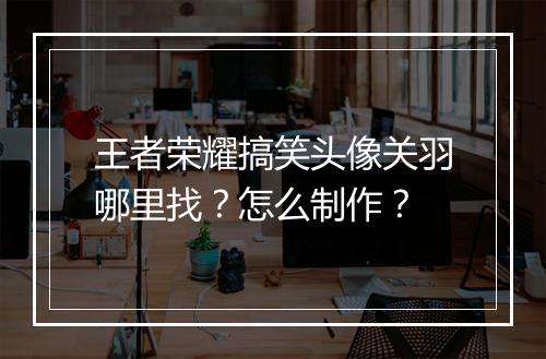 王者荣耀搞笑头像关羽哪里找?怎么制作?