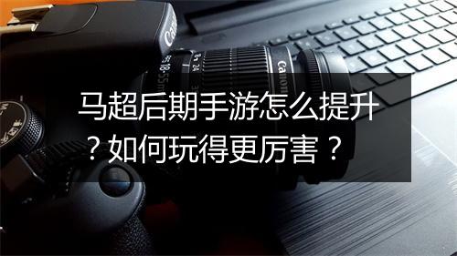马超后期手游怎么提升?如何玩得更厉害?
