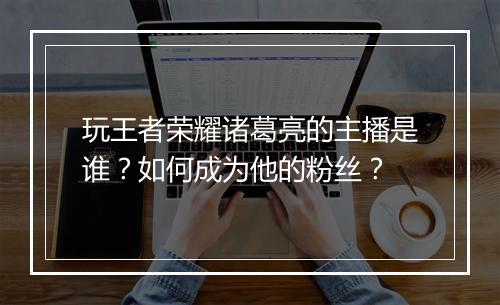 玩王者荣耀诸葛亮的主播是谁?如何成为他的粉丝?
