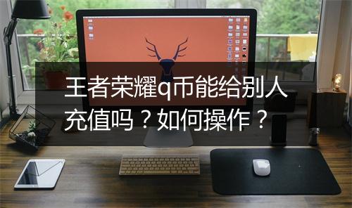 王者荣耀q币能给别人充值吗?如何操作?