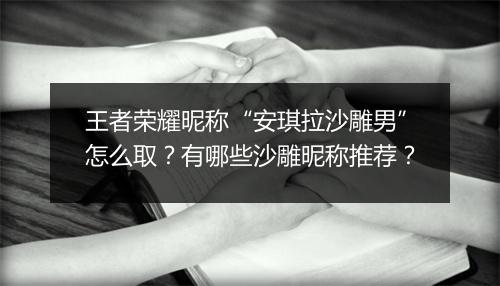 王者荣耀昵称“安琪拉沙雕男”怎么取?有哪些沙雕昵称推荐?