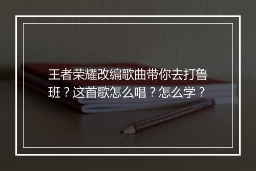 王者荣耀改编歌曲带你去打鲁班?这首歌怎么唱?怎么学?