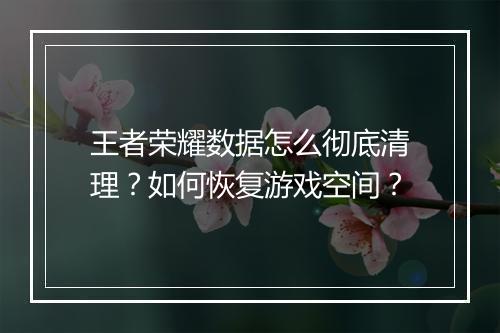 王者荣耀数据怎么彻底清理？如何恢复游戏空间？