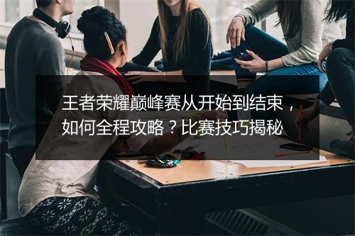 王者荣耀巅峰赛从开始到结束,如何全程攻略?比赛技巧揭秘