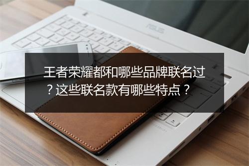 王者荣耀都和哪些品牌联名过?这些联名款有哪些特点?