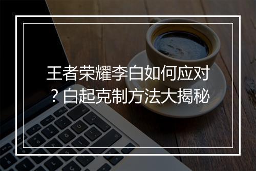 王者荣耀李白如何应对?白起克制方法大揭秘