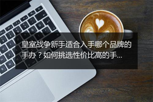 皇室战争新手适合入手哪个品牌的手办?如何挑选性价比高的手办?
