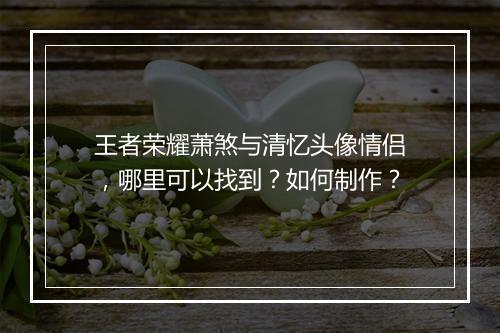 王者荣耀萧煞与清忆头像情侣,哪里可以找到?如何制作?