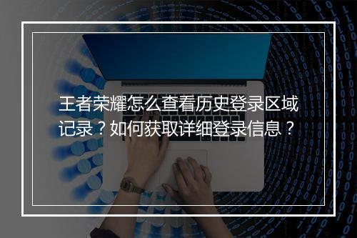 王者荣耀怎么查看历史登录区域记录?如何获取详细登录信息?