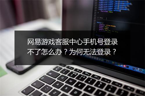网易游戏客服中心手机号登录不了怎么办？为何无法登录？