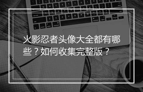 火影忍者头像大全都有哪些？如何收集完整版？