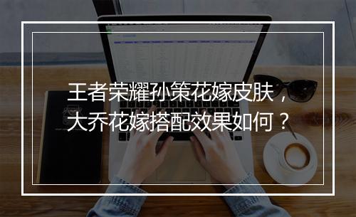 王者荣耀孙策花嫁皮肤，大乔花嫁搭配效果如何？