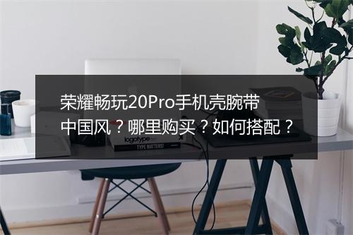 荣耀畅玩20Pro手机壳腕带中国风？哪里购买？如何搭配？