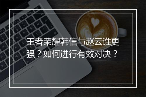王者荣耀韩信与赵云谁更强?如何进行有效对决?