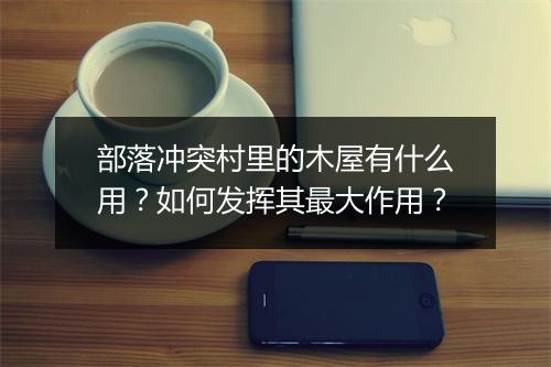 部落冲突村里的木屋有什么用？如何发挥其最大作用？