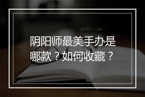 阴阳师最美手办是哪款？如何收藏？